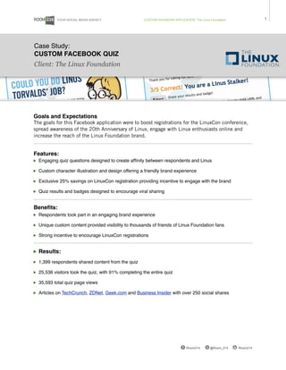YOUR SOCIAL MEDIA AGENCY                  CUSTOM FACEBOOK APPLICATION: The Linux Foundation              1




Case Study:
CUSTOM FACEBOOK QUIZ
Client: The Linux Foundation




Goals and Expectations
The goals for this Facebook application were to boost registrations for the LinuxCon conference,
spread awareness of the 20th Anniversary of Linux, engage with Linux enthusiasts online and
increase the reach of the Linux Foundation brand. 


Features:
  Engaging quiz questions designed to create afﬁnity between respondents and Linus

  Custom character illustration and design offering a friendly brand experience

  Exclusive 25% savings on LinuxCon registration providing incentive to engage with the brand

  Quiz results and badges designed to encourage viral sharing


Beneﬁts:
  Respondents took part in an engaging brand experience

  Unique custom content provided visibility to thousands of friends of Linux Foundation fans

  Strong incentive to encourage LinuxCon registrations


  Results:
  1,399 respondents shared content from the quiz

  25,536 visitors took the quiz, with 91% completing the entire quiz

  35,593 total quiz page views

  Articles on TechCrunch, ZDNet, Geek.com and Business Insider with over 250 social shares




                                                                              /Room214      @Room_214    /Room214
 