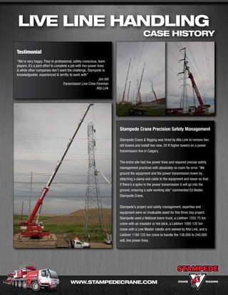 Live Line Handling
                                                                                           case history

Testimonial
“We’re very happy. They’re professional, safety-conscious, team
players. It’s a joint effort to complete a job with live power lines
& while other companies don’t want the challenge, Stampede is
knowledgeable, experienced & terrific to work with”
                                                                Jim Hill
                                     Transmission Line Crew Foreman
                                                              Alta Link




                                                                           Stampede Crane Precision Safety Management

                                                                           Stampede Crane & Rigging was hired by Alta Link to remove two
                                                                           old towers and install two new, 20 ft higher towers on a power
                                                                           transmission line in Calgary.


                                                                           The entire site had live power lines and required precise safety
                                                                           management practices with absolutely no room for error. “We
                                                                           ground the equipment and the power transmission tower by
                                                                           attaching a clamp and cable to the equipment and tower so that
                                                                           if there’s a spike in the power transmission it will go into the
                                                                           ground, ensuring a safe working site” commented Ed Belder,
                                                                           Stampede Crane.


                                                                           Stampede’s project and safety management, expertise and
                                                                           equipment were an invaluable asset for this three day project.
                                                                           Stampede used a National boom truck, a Liebherr 1055 75 ton
                                                                           crane with an insulator or hot stick, a Liebherr 1095 120 ton
                                                                           crane with a Line Master robotic arm owned by Alta Link, and a
                                                                           Liebherr 1160 125 ton crane to handle the 138,000 to 240,000
                                                                           volt, live power lines.




                                          WWW.staMPedecrane.coM
 