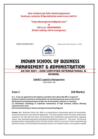 Dear students get fully solved assignments
Send your semester & Specialization name to our mail id :
“ help.mbaassignments@gmail.com ”
or
Call us at : 08263069601
(Prefer mailing. Call in emergency )
AEREN FOUNDATION’S Maharashtra Govt. Reg. No.: F-11724
SUBJECT :Logistics Management
Total Marks: 80
Case 1 (10 Marks)
Q. 1. If you are appointed as the logistics consultant, then advise M/s BPL in respect of ‘
(a) How to achieve economy in transportation, by maintaining almost same service level?
(b) Demand Forecasting technique to take care of seasonality, reduction in inventory.
(c) Information technology to substitute maintenance of high inventory without affecting
customerservice level.
(d) Connectivity between factory and depots (networking Diagram)
Answer: M/s. Britecolor Paints Ltd. (BPL) is a manufacturer of decorative paints for households,
commercial premises and industrial application. The main problem which has been clearly been
outlined is the fact that they have overstretched their distribution way beyond their supplying
means. One manufacturing facility providing 25 distribution centres!!!! - Too much. This has also
pumpeduptheirtransportationcosts.The best solution i think is to set up 2-3 more manufacturing
facilitiesinareasi.e Pune facilityforthe westernstores,1fornorthernstores,1 for southernandthe
AN ISO 9001 : 2008 CERTIFIED INTERNATIONAL B-
SCHOOL
 