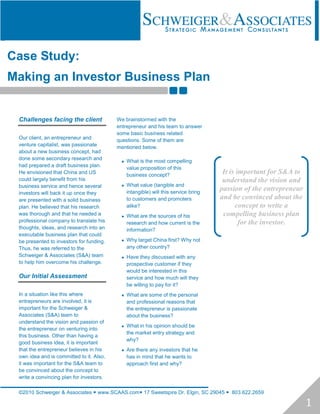 Case Study:
Making an Investor Business Plan


 Challenges facing the client             We brainstormed with the
                                          entrepreneur and his team to answer
                                          some basic business related
 Our client, an entrepreneur and          questions. Some of them are
 venture capitalist, was passionate       mentioned below.
 about a new business concept, had
 done some secondary research and
                                             What is the most compelling
 had prepared a draft business plan.
                                              value proposition of this
 He envisioned that China and US
                                              business concept?
                                                                                     It is important for S&A to
 could largely benefit from his                                                      understand the vision and
 business service and hence several          What value (tangible and
                                              intangible) will this service bring
                                                                                    passion of the entrepreneur
 investors will back it up once they
 are presented with a solid business          to customers and promoters            and be convinced about the
 plan. He believed that his research          alike?                                      concept to write a
 was thorough and that he needed a           What are the sources of his            compelling business plan
 professional company to translate his        research and how current is the               for the investor.
 thoughts, ideas, and research into an        information?
 executable business plan that could
 be presented to investors for funding.      Why target China first? Why not
 Thus, he was referred to the                 any other country?
 Schweiger & Associates (S&A) team           Have they discussed with any
 to help him overcome his challenge.          prospective customer if they
                                              would be interested in this
 Our Initial Assessment                       service and how much will they
                                              be willing to pay for it?
 In a situation like this where              What are some of the personal
 entrepreneurs are involved, it is            and professional reasons that
 important for the Schweiger &                the entrepreneur is passionate
 Associates (S&A) team to                     about the business?
 understand the vision and passion of
                                             What in his opinion should be
 the entrepreneur on venturing into
                                              the market entry strategy and
 this business. Other than having a
                                              why?
 good business idea, it is important
 that the entrepreneur believes in his       Are there any investors that he
 own idea and is committed to it. Also,       has in mind that he wants to
 it was important for the S&A team to         approach first and why?
 be convinced about the concept to
 write a convincing plan for investors.

 ©2010 Schweiger & Associates  www.SCAAS.com 17 Sweetspire Dr. Elgin, SC 29045  803.622.2659

                                                                                                                  1
 