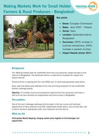 Making Markets Work for Small Holder
Farmers & Rural Producers - Bangladesh
                                                            Key points

                                                                   Donor: European Commission
                                                                   Dates: April 2007 – Present
                                                                   Sector: Dairy
                                                                   Location: Gaibandha district,
                                                                   Bangladesh
                                                                   Successes: 200% increase in
                                                                   business transactions, 300%
                                                                   increase in paravet incomes
                                                                   Impact Awards winner 2011




    Background
    The ‘Marking markets work for smallholder farms and rural producers’ project focuses on four
    districts of Bangladesh. The Gaibandha district is used here to illustrate the impacts and
    lessons learned.

    Practical Action is working with four local NGOs and 12 small-scale grassroots associations.

    Dairy, beef and pottery were selected as the most promising subsectors to help smallholder
    farmers challenge poverty.

    Objective: To increase income and employment opportunities from production and trade in
    farm and non-farm activities for marginalised rural communities in Bangladesh.

    The problem:
    One of the main challenges addressed by the project is the low income and livelihood
    opportunities of dairy producers and other marginalised market actors, such as local vets, due
    to lack of access to appropriate credit, low investment and low returns.

    What we did:
    Participatory Market Mapping: bringing market actors together to find blockages and
    opportunities




                                                                                                     1
 