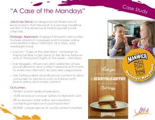 “A Case of the Mandays”
1
Job to be Done: Leverage social influencers to
remind moms that Manwich is a winning mealtime
solution in the absence of brand-owned social
channels.
Strategic Approach: Engage third-party advocates
to share Manwich messages and increase online
conversations about Manwich as a tasty, easy
weeknight meal.
o Launch “Case of the Mandays” campaign to
inspire families to get back to the dinner table on
one of the busiest nights of the week – Mondays.
o Ask bloggers, influencers and celebrities whose
social presence and content resonate with moms
to share new Manwich recipes and usage ideas.
o Use Twitter parties and influencer content to drive
consumers to Manwich.com to interact with
brand videos and recipe content.
Outcomes:
o 76MM+ social media impressions
o 105% increase in unique visitors to Manwich.com
o 3% increase in total online conversations
containing evidence of purchase intent
o 23,800+ unique pieces of social content created
 