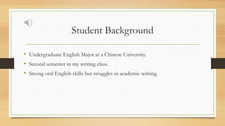 Student Background
• Undergraduate English Major at a Chinese University.
• Second semester in my writing class.
• Strong oral English skills but struggles in academic writing.
 