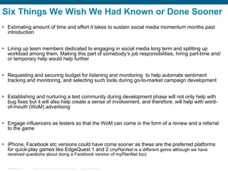 Six Things We Wish We Had Known or Done Sooner Estimating amount of time and effort it takes to sustain social media momentum months after introduction Lining up team members dedicated to engaging in social media long term and splitting up workload among them. Making this part of somebody’s job responsibilities, hiring part-time and/or temporary help would help further Requesting and securing budget for listening and monitoring  to help automate sentiment tracking and monitoring, and selecting such tools during go-to-market campaign development Establishing and nurturing a test community during development phase will not only help with bug fixes but it will also help create a sense of involvement, and therefore, will help with word-of-mouth (WoM) advertising Engaging influencers as testers so that the WoM can come in the form of a review and a referral to the game iPhone, Facebook etc versions could have come sooner as these are the preferred platforms for quick-play games like EdgeQuest 1 and 2  (myPlanNet is a different genre although we have received questions about doing a Facebook version of myPlanNet too) 