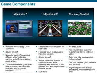 Game Components  EdgeQuest 1 EdgeQuest 2 Cisco myPlanNet Welcome message by Cisco executive Router air craft Navigate levels of increasing difficulty while collecting  packets by traffic type (video, email, voice)  Tournament version goes up to level 9 difficulty as measured by speed and increased obstacles Fictional newscasters used for side story Features Cisco executives as interview subjects  Router air craft “ Drive” router and attempt to maximize speed while collecting key attributes of the product  and avoiding common network issues Multi-level No executives Pre-programmed customer testimonials deliver end user value Build your city, manage your balance sheet Discover technologies, products and solutions  Migration path from dial-up, broadband, mobile to medianet eras 
