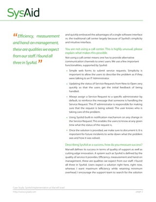 “   Eﬃciency, measurement
and hand-on management,
                                                      and quickly embraced the advantages of a single software interface
                                                      vs. the traditional call center largely because of SysAid’s simplicity
                                                      and intuitive interface.

these are qualities we expect                         You are not using a call center. This is highly unusual; please
                                                      explain what makes this possible.
from our staﬀ. I found all

                        ”
                                                      Not using a call center means one has to provide alternative
                                                      communication channels to ones’ users. We use a few important
three in SysAid.                                      functionalities, supported by SysAid:

                                                         Simple web forms to submit service requests. Simplicity is
                                                         important to allow the users to describe the problem as if they
                                                         were talking to an IT Administrator.

                                                         Updating the status of Service Requests from New to Open very
                                                         quickly so that the users get the initial feedback of being
                                                         handled.

                                                         Always assign a Service Request to a speciﬁc administrator by
                                                         default, to reinforce the message that someone is handling the
                                                         Service Request. This IT administrator is responsible for making
                                                         sure that the request is being solved. The user knows who is
                                                         taking care of the problem.

                                                         Using SysAid built-in notiﬁcation mechanism on any change in
                                                         the Service Request. This enables the users to know at any given
                                                         time what the status of the request is.

                                                         Once the solution is provided, we make sure to document it. It is
                                                         important for future incidents to write down what the problem
                                                         was and how it was solved.

                                                      Describing SysAid as a success, how do you measure success?
                                                      Marvell deﬁnes its success in terms of quality of support as well as
                                                      cutting edge innovation. A system such as SysAid is deﬁned by the
                                                      quality of service it provides. Eﬃciency, measurement and hand-on
                                                      management, these are qualities we expect from our staﬀ. I found
                                                      all three in SysAid. Users expect a solution right here, right now,
                                                      whereas I want maximum eﬃciency while retaining minimum
                                                      overhead. I encourage the support team to search for the solution




Case Study: SysAid Implementation at Marvell Israel
http://www.sysaid.com                                                                                                 page 2
 