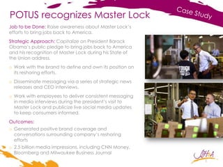 POTUS recognizes Master Lock
Job to be Done: Raise awareness about Master Lock’s
efforts to bring jobs back to America.
Strategic Approach: Capitalize on President Barack
Obama’s public pledge to bring jobs back to America
and his recognition of Master Lock during his State of
the Union address.
o Work with the brand to define and own its position on
its reshoring efforts.
o Disseminate messaging via a series of strategic news
releases and CEO interviews.
o Work with employees to deliver consistent messaging
in media interviews during the president’s visit to
Master Lock and publicize live social media updates
to keep consumers informed.
Outcomes:
o Generated positive brand coverage and
conversations surrounding company’s reshoring
efforts
o 2.5 billion media impressions, including CNN Money,
Bloomberg and Milwaukee Business Journal
1
 