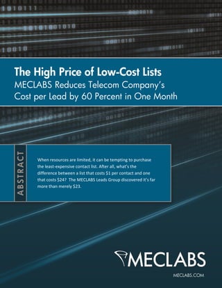 The High Price of Low-Cost Lists
MECLABS Reduces Telecom Company’s
Cost per Lead by 60 Percent in One Month




     When resources are limited, it can be tempting to purchase
     the least-expensive contact list. After all, what’s the
     difference between a list that costs $1 per contact and one
     that costs $24? The MECLABS Leads Group discovered it’s far
     more than merely $23.
 