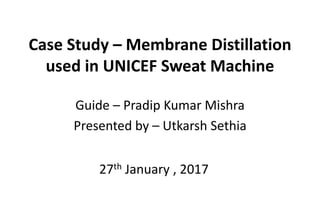 Case Study – Membrane Distillation
used in UNICEF Sweat Machine
Guide – Pradip Kumar Mishra
Presented by – Utkarsh Sethia
27th January , 2017
 