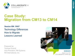 REMINDER
Check in on the
COLLABORATE mobile app
Case Study:
Migration from CM13 to CM14
Prepared by:
Thomas Everritt
Vice President, PM Systems
Hill International, Inc.
Technology Differences
How to Migrate
Lessons Learned
Session ID#: 15437
 