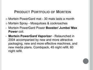 PRODUCT PORTFOLIO OF MORTEIN
 Mortein PowerGard mat - 30 mats lasts a month
 Mortein Spray - Mosquitoes & cockroaches
 Mortein PowerGard Power Booster/ Jumbo/ Max
Power coil.
 Mortein PowerGard Vaporizer - Relaunched in
2004 accompanied by new and more attractive
packaging, new and more effective machines, and
new media plans. Combipack, 45 night refill, 60
night refill.
 