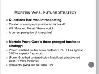 MORTEIN VAPS: FUTURE STRATEGY
 Questions Hari was Introspecting.
 Creation of a unique proposition for his brand?
 Will ‘Mom and Mortein’ theme work?
 Is current perception of is negative?
 Mortein PowerGard’s three pronged business
strategy:
 Power Grad had double active content (1.6% TFT as against
0.88%), superior fragrance)
 (Power Grad had content display, Metallized, attractive red
color, 7x More Powerful)
 (frequently giving ads on Radio, TV)
 