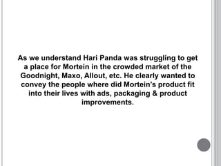As we understand Hari Panda was struggling to get
a place for Mortein in the crowded market of the
Goodnight, Maxo, Allout, etc. He clearly wanted to
convey the people where did Mortein’s product fit
into their lives with ads, packaging & product
improvements.
 