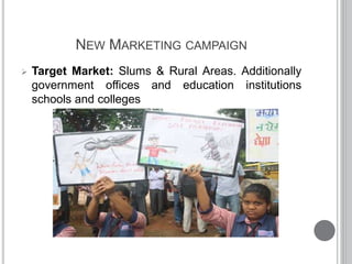 NEW MARKETING CAMPAIGN
 Target Market: Slums & Rural Areas. Additionally
government offices and education institutions
schools and colleges
 