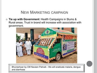 NEW MARKETING CAMPAIGN
 Tie up with Government: Health Campaigns in Slums &
Rural areas. Trust in brand will increase with association with
government.
Bhuneshwar by CM Naveen Patnaik - We will eradicate malaria, dengue
and diarrhoea
 