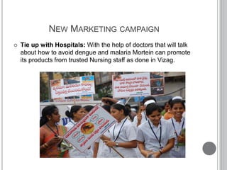 NEW MARKETING CAMPAIGN
 Tie up with Hospitals: With the help of doctors that will talk
about how to avoid dengue and malaria Mortein can promote
its products from trusted Nursing staff as done in Vizag.
 