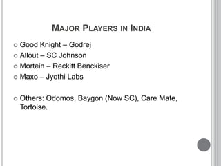 MAJOR PLAYERS IN INDIA
 Good Knight – Godrej
 Allout – SC Johnson
 Mortein – Reckitt Benckiser
 Maxo – Jyothi Labs
 Others: Odomos, Baygon (Now SC), Care Mate,
Tortoise.
 