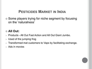 PESTICIDES MARKET IN INDIA
 Some players trying for niche segment by focusing
on the ‘naturalness’
 All Out:
 Products - All Out Fast Action and All Out Giant Jumbo.
 Used of the jumping frog
 Transformed mat customers to Vaps by facilitating exchange.
 Ads in movies
 