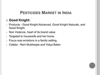 PESTICIDES MARKET IN INDIA
 Good Knight:
 Products - Good Knight Advanced, Good Knight Naturals, and
Good Knight.
 Non Violence, heart of its brand value
 Targeted to housewife and her home.
 Focus was emotions in a family setting.
 Celebs - Rani Mukherjee and Vidya Balan
 