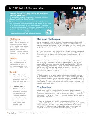 CASE STUDY Boston Athletic Association
Boston Marathon Keeps Pace with RecordSetting Web Traffic

“

“

Boston Athletic Association Partners with EarthLink for Uptime,
Peace of Mind Before, During Race Day

EarthLink is a great partner to have our back with web traffic on race
day. When we get 10 million site visits in the span of a day, we have great
peace of mind knowing that we have ample data storage and servers in
our arsenal. We know we can provide a good web experience to the many
people who may only visit us a few minutes each year

– T.K. Skenderian

Marketing and Sponsorship Manager, Boston Athletic Association

Leading up to the world’s most
famous marathon and on race day,
the Boston Athletic Association
(B.A.A) needs a reliable, capable
IT infrastructure to support the
massive planning effort and
hundreds of thousands of website
visitors who track runners in near
real time.

Solution
EarthLink Business hosts the
B.A.A.’s website in its secure
Marlborough data center, as
well as provides a 20MB Private
network for voice, MPLS and data.

Results
•	

Uptime —B.A.A. has the
reliable, rock-solid site hosting
to support one million visitors
and 12 million page views – or
more – on race day.

•	

Faster Performance —
MPLS boosts application
performance and enables
them to prioritize voice
traffic, improving employee
productivity by ensuring
staff can communicate
efficiently leading up to
and during races.

Business Challenges
Every April, runners from every state and 90 countries converge in Boston to
run the world’s most prestigious marathon – the only one in the world where
runners must qualify to participate. To get here, they’ve spent months, if not years,
preparing, counting the miles, their split times, their calories and their heart rates.
For the race organizers, just as much goes into planning the massive event each
year. It takes major coordination for Boston Athletic Association (B.A.A.), the cities
along the course, law enforcement, vendors and other agencies to pull off
a smooth race.
While some things have remained the same since the Boston Marathon was
first run in 1897, the technology required to make it all happen has changed
dramatically. These days, runners sign up online, and are tracked with timing
chips. On race day, the media and runners’ friends and family members can
follow their progress on the B.A.A. website, where they can also watch a
leaderboard and Twitter stream. For one of the world’s most data-driven
sporting events, uptime is not optional.
“With thousands of runners and hundreds of thousands of spectators, access
to data is critical to allowing us to track all of our runners and manage all of the
information flow required to support this event,” said T.K. Skenderian, marketing
and sponsorship manager, Boston Athletic Association. “It’s not like a basketball
game, where you can see everything. People are dependent on our site to know
when a loved one will run by.”

The Solution
As the Boston Marathon’s longtime, official data center provider, EarthLink
provides the reliable, secure infrastructure that enables the B.A.A. to manage this
iconic event seamlessly online. EarthLink Business hosts the B.A.A.’s website,
where thousands of runners register for the marathon, as well as a 5K, 10K and
half marathon each year.
The B.A.A’s infrastructure is housed in EarthLink’s state-of-the-art, fully
redundant SSAE 16 compliant data center in nearby Marlborough with a 99.999%
uptime guarantee. There, the runners’ stats and registration information are
stored securely in the cloud, and event organizers, runners, spectators and
worldwide media view it in near real time on the company’s website.

getinfo@earthlinkbusiness.com | www.earthlinkbusiness.com

Boston Athletic Association Case Study 2013

© 2013 EarthLink, Inc. Trademarks are property of their respective owners. All rights reserved. 1074-07913

Challenges

 