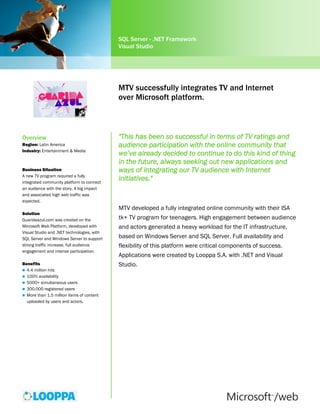 SQL Server - .NET Framework
                                            Visual Studio




                                            MTV successfully integrates TV and Internet
                                            over Microsoft platform.



Overview                                    "This has been so successful in terms of TV ratings and
Region: Latin America                       audience participation with the online community that
Industry: Entertainment & Media
                                            we’ve already decided to continue to do this kind of thing
                                            in the future, always seeking out new applications and
Business Situation                          ways of integrating our TV audience with Internet
A new TV program required a fully
integrated community platform to connect
                                            initiatives."
an audience with the story. A big impact    Luis Goicouría, VP of MTV Networks Latin America
and associated high web traffic was
expected.
                                            MTV developed a fully integrated online community with their ISA
Solution
Guaridaazul.com was created on the          tk+ TV program for teenagers. High engagement between audience
Microsoft Web Platform, developed with      and actors generated a heavy workload for the IT infrastructure,
Visual Studio and .NET technologies, with
SQL Server and Windows Server to support    based on Windows Server and SQL Server. Full availability and
strong traffic increase, full audience      flexibility of this platform were critical components of success.
engagement and intense participation.
                                            Applications were created by Looppa S.A. with .NET and Visual
Benefits                                    Studio.
 4.4 million hits
 100% availability
 5000+ simultaneous users
 300.000 registered users
 More than 1.5 million items of content
  uploaded by users and actors.
 
