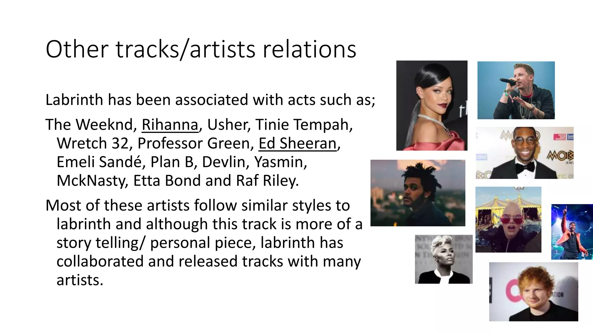 Other tracks/artists relations
Labrinth has been associated with acts such as;
The Weeknd, Rihanna, Usher, Tinie Tempah,
Wretch 32, Professor Green, Ed Sheeran,
Emeli Sandé, Plan B, Devlin, Yasmin,
MckNasty, Etta Bond and Raf Riley.
Most of these artists follow similar styles to
labrinth and although this track is more of a
story telling/ personal piece, labrinth has
collaborated and released tracks with many
artists.
 