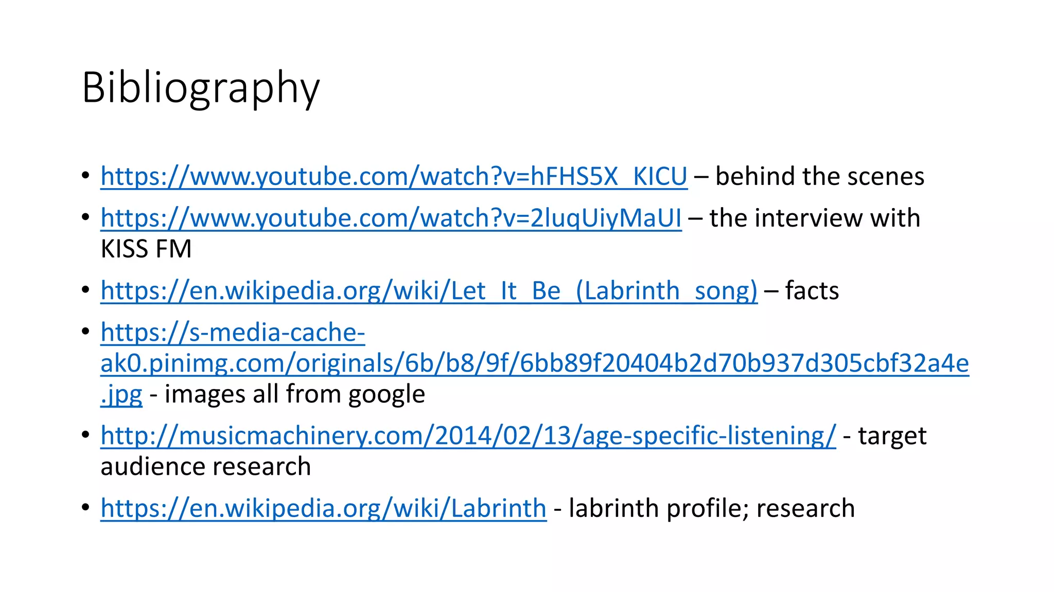 Bibliography
• https://www.youtube.com/watch?v=hFHS5X_KICU – behind the scenes
• https://www.youtube.com/watch?v=2luqUiyMaUI – the interview with
KISS FM
• https://en.wikipedia.org/wiki/Let_It_Be_(Labrinth_song) – facts
• https://s-media-cache-
ak0.pinimg.com/originals/6b/b8/9f/6bb89f20404b2d70b937d305cbf32a4e
.jpg - images all from google
• http://musicmachinery.com/2014/02/13/age-specific-listening/ - target
audience research
• https://en.wikipedia.org/wiki/Labrinth - labrinth profile; research
 