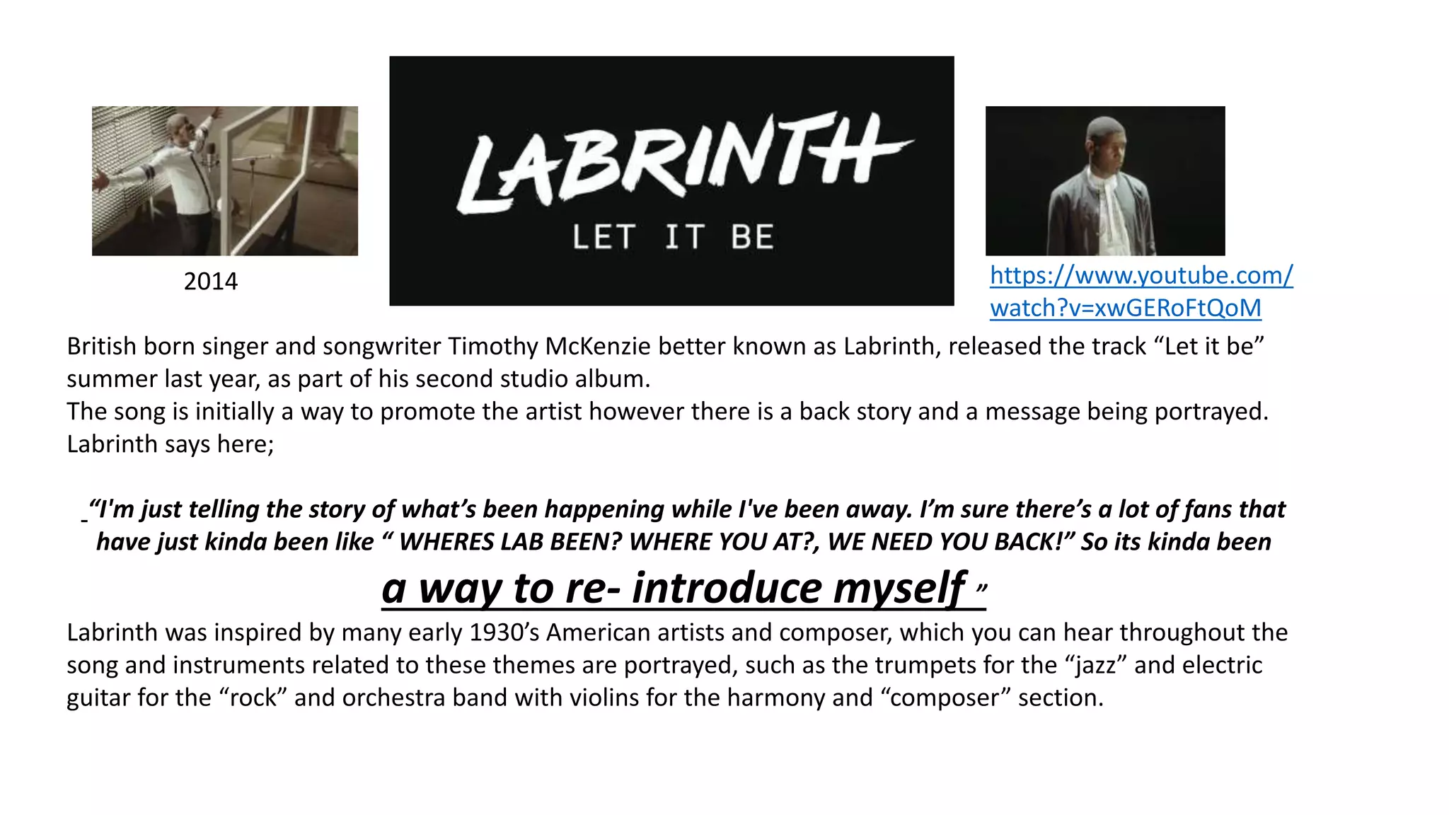 2014
British born singer and songwriter Timothy McKenzie better known as Labrinth, released the track “Let it be”
summer last year, as part of his second studio album.
The song is initially a way to promote the artist however there is a back story and a message being portrayed.
Labrinth says here;
“I'm just telling the story of what’s been happening while I've been away. I’m sure there’s a lot of fans that
have just kinda been like “ WHERES LAB BEEN? WHERE YOU AT?, WE NEED YOU BACK!” So its kinda been
a way to re- introduce myself ”
Labrinth was inspired by many early 1930’s American artists and composer, which you can hear throughout the
song and instruments related to these themes are portrayed, such as the trumpets for the “jazz” and electric
guitar for the “rock” and orchestra band with violins for the harmony and “composer” section.
https://www.youtube.com/
watch?v=xwGERoFtQoM
 