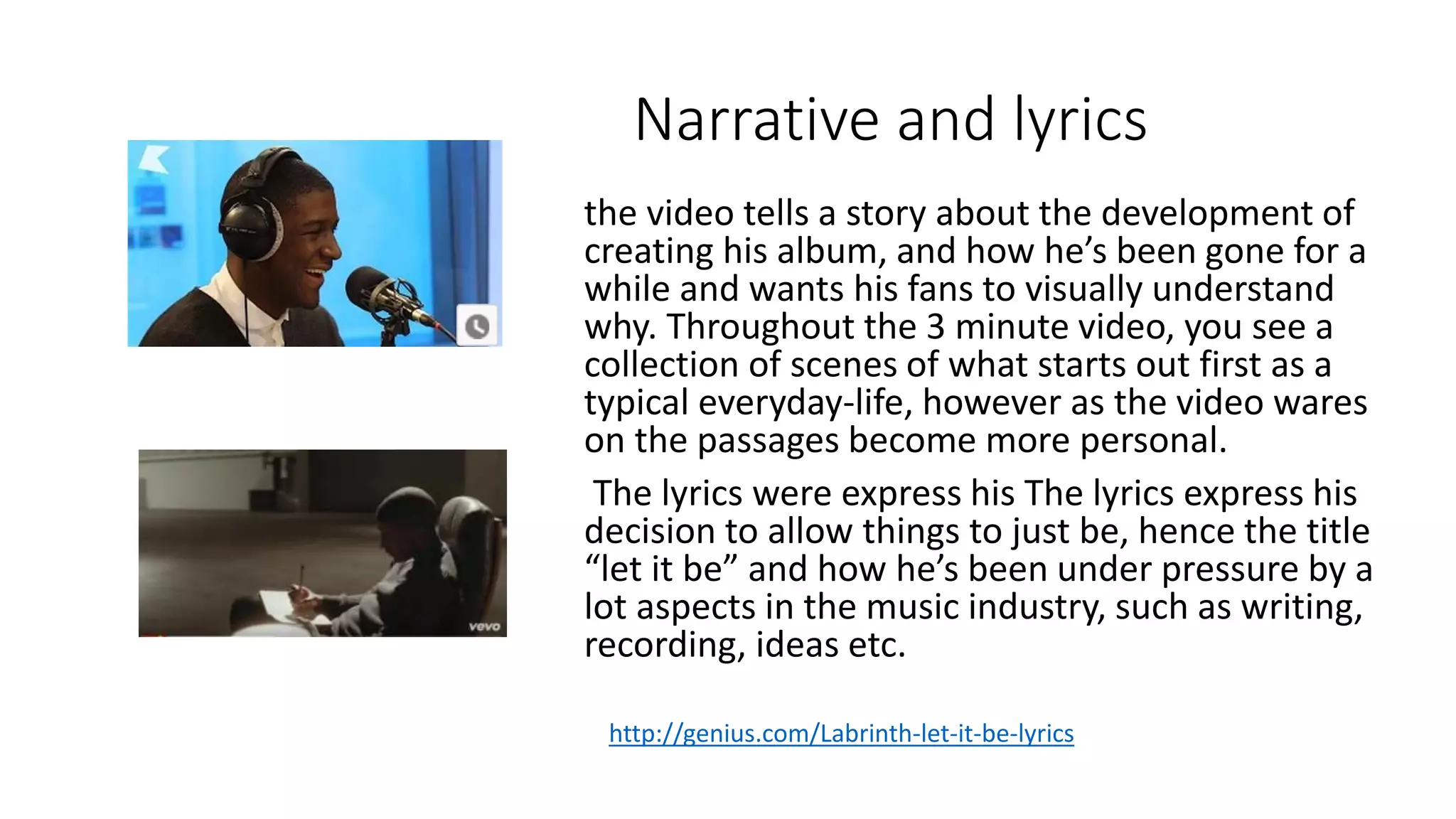 Narrative and lyrics
the video tells a story about the development of
creating his album, and how he’s been gone for a
while and wants his fans to visually understand
why. Throughout the 3 minute video, you see a
collection of scenes of what starts out first as a
typical everyday-life, however as the video wares
on the passages become more personal.
The lyrics were express his The lyrics express his
decision to allow things to just be, hence the title
“let it be” and how he’s been under pressure by a
lot aspects in the music industry, such as writing,
recording, ideas etc.
http://genius.com/Labrinth-let-it-be-lyrics
 