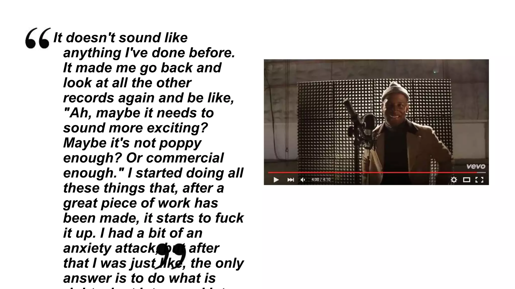 It doesn't sound like
anything I've done before.
It made me go back and
look at all the other
records again and be like,
"Ah, maybe it needs to
sound more exciting?
Maybe it's not poppy
enough? Or commercial
enough." I started doing all
these things that, after a
great piece of work has
been made, it starts to fuck
it up. I had a bit of an
anxiety attack, but after
that I was just like, the only
answer is to do what is
 