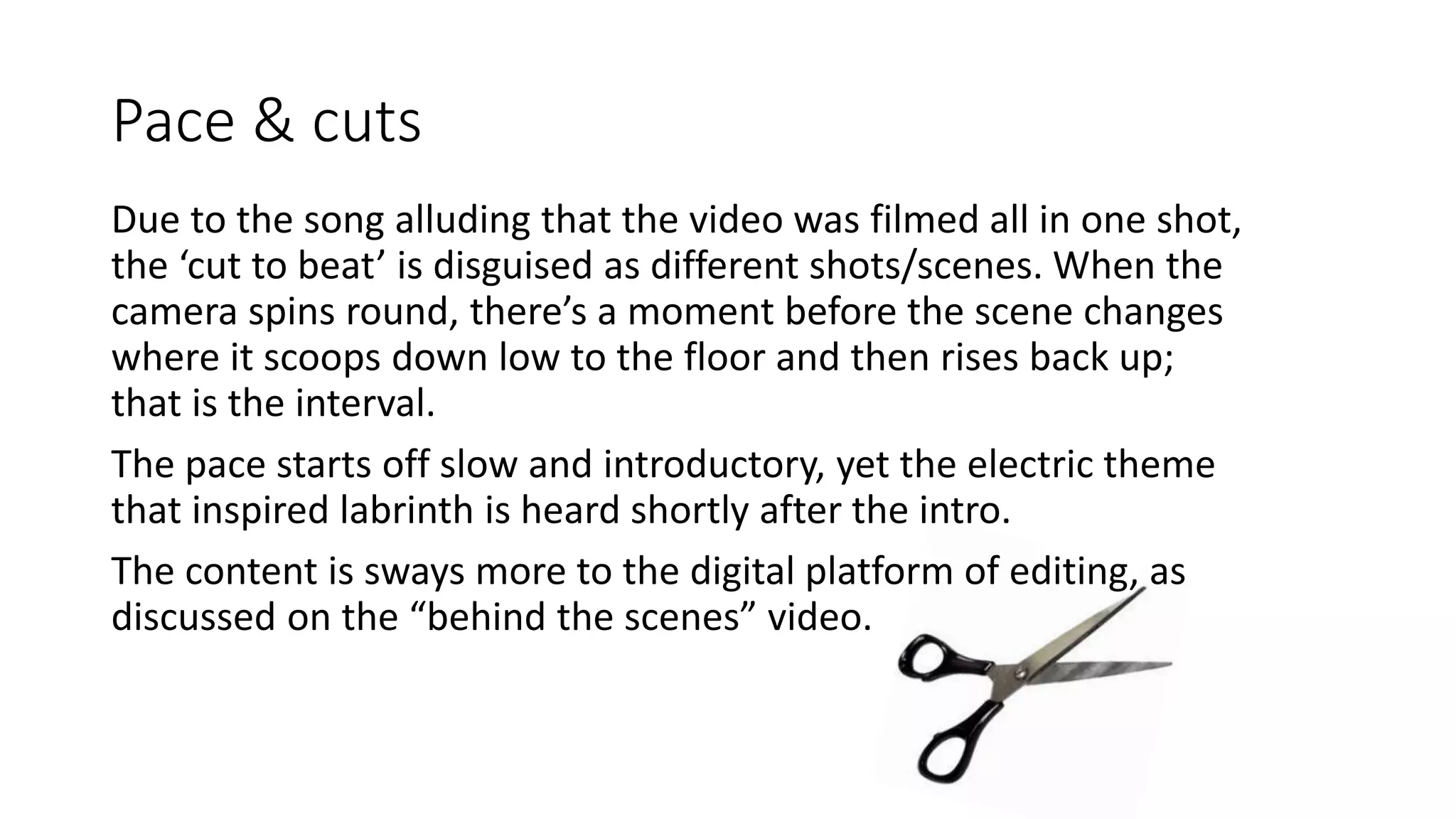 Pace & cuts
Due to the song alluding that the video was filmed all in one shot,
the ‘cut to beat’ is disguised as different shots/scenes. When the
camera spins round, there’s a moment before the scene changes
where it scoops down low to the floor and then rises back up;
that is the interval.
The pace starts off slow and introductory, yet the electric theme
that inspired labrinth is heard shortly after the intro.
The content is sways more to the digital platform of editing, as
discussed on the “behind the scenes” video.
 