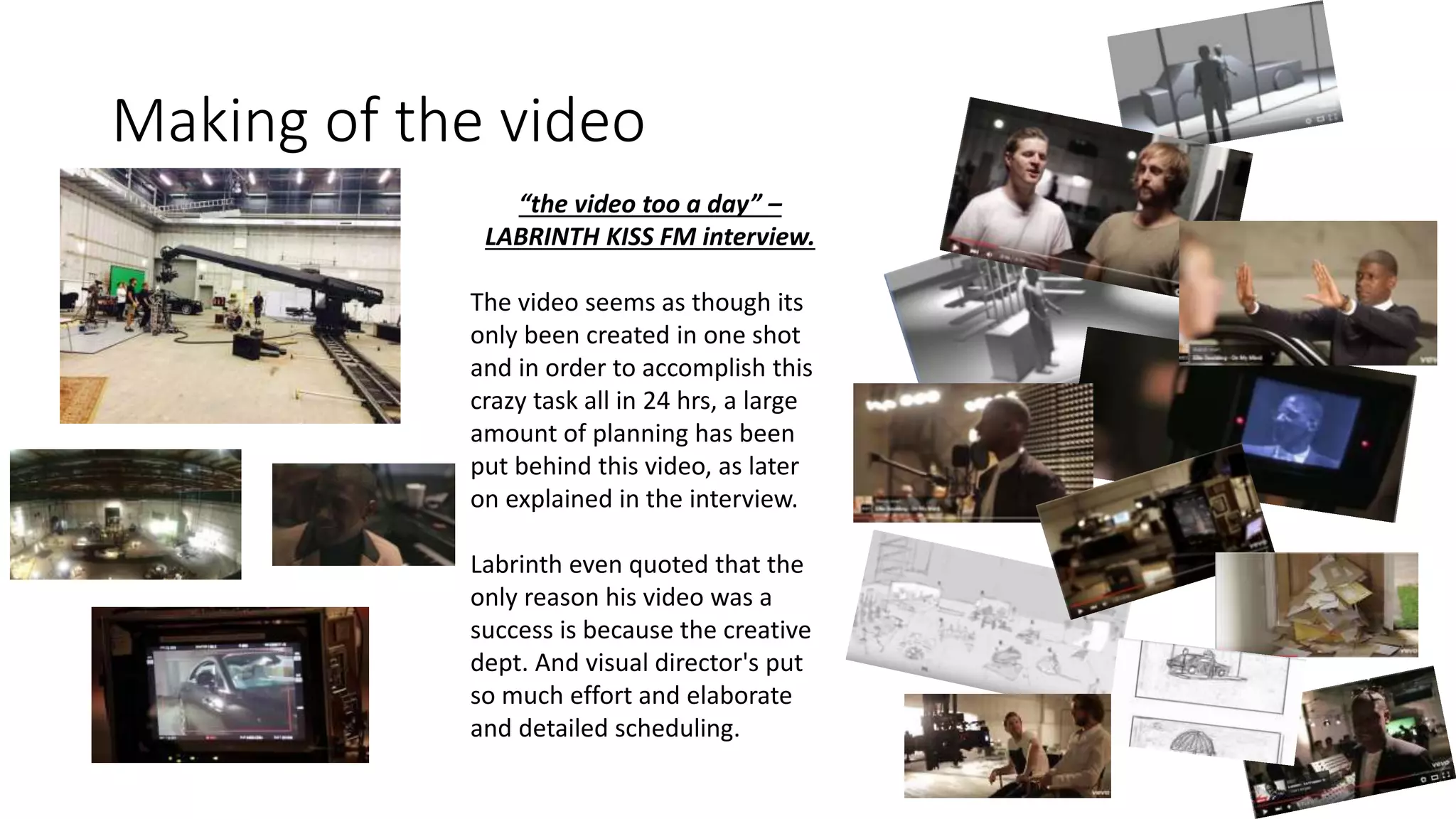 Making of the video
“the video too a day” –
LABRINTH KISS FM interview.
The video seems as though its
only been created in one shot
and in order to accomplish this
crazy task all in 24 hrs, a large
amount of planning has been
put behind this video, as later
on explained in the interview.
Labrinth even quoted that the
only reason his video was a
success is because the creative
dept. And visual director's put
so much effort and elaborate
and detailed scheduling.
 