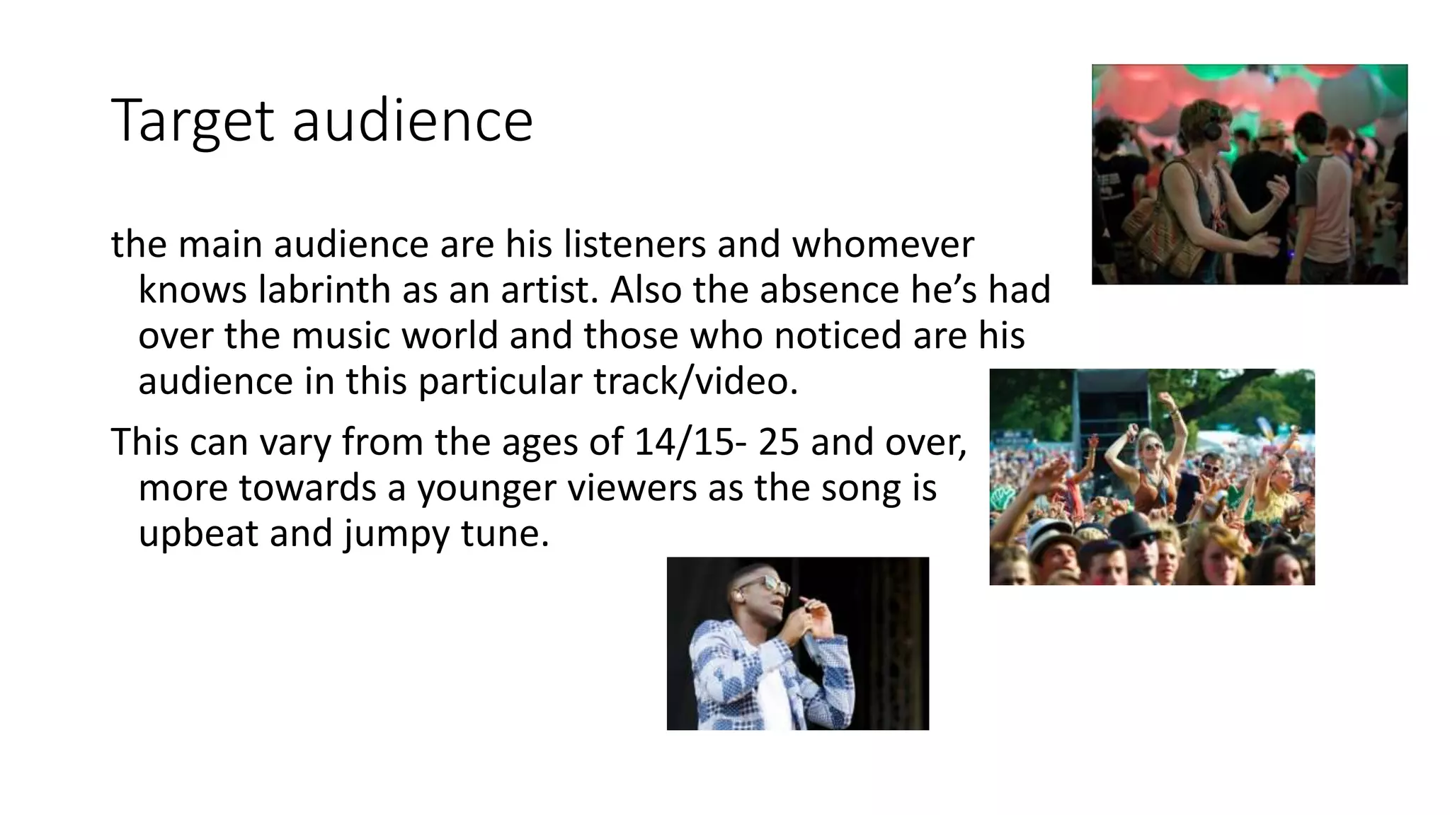 Target audience
the main audience are his listeners and whomever
knows labrinth as an artist. Also the absence he’s had
over the music world and those who noticed are his
audience in this particular track/video.
This can vary from the ages of 14/15- 25 and over,
more towards a younger viewers as the song is
upbeat and jumpy tune.
 