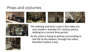 Props and costumes
The clothing and items used in this video are
very modern- everday-21st century pieces,
relating to a current time period.
As the artist is trying to portray surrounding in
real life to the viewers, through the video,
therefore realism is key.
 