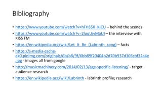 Bibliography
• https://www.youtube.com/watch?v=hFHS5X_KICU – behind the scenes
• https://www.youtube.com/watch?v=2luqUiyMaUI – the interview with
KISS FM
• https://en.wikipedia.org/wiki/Let_It_Be_(Labrinth_song) – facts
• https://s-media-cache-
ak0.pinimg.com/originals/6b/b8/9f/6bb89f20404b2d70b937d305cbf32a4e
.jpg - images all from google
• http://musicmachinery.com/2014/02/13/age-specific-listening/ - target
audience research
• https://en.wikipedia.org/wiki/Labrinth - labrinth profile; research
 