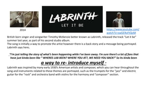 2014
British born singer and songwriter Timothy McKenzie better known as Labrinth, released the track “Let it be”
summer last year, as part of his second studio album.
The song is initially a way to promote the artist however there is a back story and a message being portrayed.
Labrinth says here;
“I'm just telling the story of what’s been happening while I've been away. I’m sure there’s a lot of fans that
have just kinda been like “ WHERES LAB BEEN? WHERE YOU AT?, WE NEED YOU BACK!” So its kinda been
a way to re- introduce myself ”
Labrinth was inspired by many early 1930’s American artists and composer, which you can hear throughout the
song and instruments related to these themes are portrayed, such as the trumpets for the “jazz” and electric
guitar for the “rock” and orchestra band with violins for the harmony and “composer” section.
https://www.youtube.com/
watch?v=xwGERoFtQoM
 