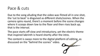 Pace & cuts
Due to the song alluding that the video was filmed all in one shot,
the ‘cut to beat’ is disguised as different shots/scenes. When the
camera spins round, there’s a moment before the scene changes
where it scoops down low to the floor and then rises back up;
that is the interval.
The pace starts off slow and introductory, yet the electric theme
that inspired labrinth is heard shortly after the intro.
The content is sways more to the digital platform of editing, as
discussed on the “behind the scenes” video.
 
