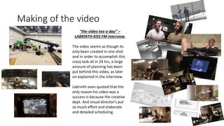 Making of the video
“the video too a day” –
LABRINTH KISS FM interview.
The video seems as though its
only been created in one shot
and in order to accomplish this
crazy task all in 24 hrs, a large
amount of planning has been
put behind this video, as later
on explained in the interview.
Labrinth even quoted that the
only reason his video was a
success is because the creative
dept. And visual director's put
so much effort and elaborate
and detailed scheduling.
 