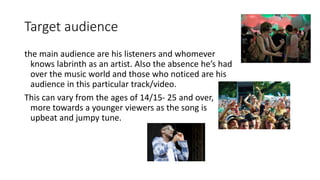 Target audience
the main audience are his listeners and whomever
knows labrinth as an artist. Also the absence he’s had
over the music world and those who noticed are his
audience in this particular track/video.
This can vary from the ages of 14/15- 25 and over,
more towards a younger viewers as the song is
upbeat and jumpy tune.
 