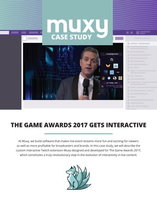 THE GAME AWARDS 2017 GETS INTERACTIVE
RESULTS
LEADERBOARD
LEADERBOARD
MY TEAM: LIRIK
Current Team Rank: 1 | Points: 45,432
Team Voters: 14,504
CASE STUDY
At Muxy, we build software that makes live event streams more fun and exciting for viewers
as well as more profitable for broadcasters and brands. In this case study, we will describe the
custom interactive Twitch extension Muxy designed and developed for The Game Awards 2017,
which constitutes a truly revolutionary step in the evolution of interactivity in live content.
 