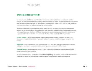 12Advertising Case Study | NAGICO Insurances | The New Tagline
The New Tagline
For nearly 10 years, NAGICO has used “We’ve Got You Covered” as their tagline. Since our involvement with the
company, we have maintained that it should change. We demonstrated that at least 20 other companies are using or have
used the same tagline and that it was not performing as a true differenciator. In May of 2012, the CEO finally agreed that
the process to develop a new tagline should begin as soon as possible.
Before we could arrive at a tagline that would perform well for NAGICO, the exisitng brand had to be examined and
updated. Per our recommendation, Mary Klugherz from Great Destination Strategies in Seattle was engaged to activate
and manage the process. She flew to St. Maarten where she interviewed company stakeholders. With Axia’s creative
support, several new brand directions were developed. The three finalists included the following concepts:
Forward Thinking – NAGICO is a progressive, adaptable and innovative company, anticipating the future in the
development of new products, creation of systems to facilitate the business, use of technology or moving into new
markets.
Responsive – NAGICO is responsive to its markets, whether it is in quick claim settlement, quality customer service,
flexible policy development, new product creation, providing care and compassion in difficult times.
Financially Strong – NAGICO’s financial stability is a result of responsible management, operational discipline, and
strong, consistent company standards.
The approved brand direction was the third concept- Financially Strong. The next step was to write the Brand Promise
to articulate the brand. This would serve as a measuring device for the creation of several plausible taglines.
 