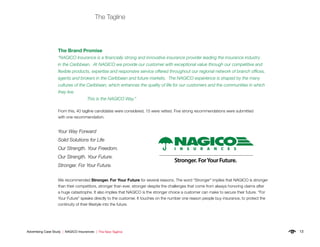 13Advertising Case Study | NAGICO Insurances | The New Tagline
The Tagline
The Brand Promise
“NAGICO Insurance is a financially strong and innovative insurance provider leading the insurance industry
in the Caribbean. At NAGICO we provide our customer with exceptional value through our competitive and
flexible products, expertise and responsive service offered throughout our regional network of branch offices,
agents and brokers in the Caribbean and future markets. The NAGICO experience is shaped by the many
cultures of the Caribbean, which enhances the quality of life for our customers and the communities in which
they live.
		 This is the NAGICO Way.”
From this, 40 tagline candidates were considered, 15 were vetted. Five strong recommendations were submitted
with one recommendation.
Your Way Forward
Solid Solutions for Life
Our Strength. Your Freedom.
Our Strength. Your Future.
Stronger. For Your Future.
We recommended Stronger. For Your Future for several reasons. The word “Stronger” implies that NAGICO is stronger
than their competitors, stronger than ever, stronger despite the challenges that come from always honoring claims after
a huge catastrophe. It also implies that NAGICO is the stronger choice a customer can make to secure their future. “For
Your Future” speaks directly to the customer. It touches on the number one reason people buy insurance, to protect the
continuity of their lifestyle into the future.
 