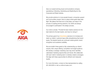 Axia is an award-winning visual communications company
specializing in Branding, Advertising and Wayfinding for City,
Corporate and Retail markets.
We provide solutions to move people forward, companies upward
and communities onward. Axia is a place where great ideas take
flight. We believe that there are no bad ideas, just steps in the
process of creating winning solutions. Our clients are always
encouraged to participate in the design process.
Our motto is simple. “Provide the best creative solutions for the
best clients for the best results– and have fun doing it”.
The primary goal of our Advertising services is to increase and
retain our clients’ customer base while strengthening their brand
equity. The desired results are continued market growth, brand
recognition and sustained credibility.
We accomplish these goals by fully understanding our clients’
industry, their unique offering, competition and target audience.
We develop a strategic marketing road map which identifies
calendared marketing opportunities and trends. We collaborate
with each client’s marketing team to develop creative campaigns
that align with these opportunities for efficient and measured
results.
For more information, contact an Axia representative by calling
561.282.6205 or visit us online at axiac.com.
C R E A T I V E
 