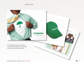 3Advertising Case Study | NAGICO Insurances | Style Guide
Style Guide
A 64 page Style Guide was produced to
control brand interpretation by internal staff,
media houses and third party vendors. 6.10
Corporate Brochures
The corporate brochure is intended for
business to business communications. It
should be clean, to-the-point and highly
professional. The reader should be able to
grasp who NAGICO is, where they came
from and where they are going.
Just as importantly, the brand must be
promoted.
Since a corporate brochure will be
deliberately presented to a recipient and
not necessarily displayed in an open
environment, it is not important for the
full NAGICO Brandmark to be shown on
the front cover. At minimum, the isolated
umbrella should be visible though.
The full NAGICO Brandmark must be
included on the ﬁrst inside page, the back
panel and at least once again on one of
the inside pages.The ﬁnished size may vary depending on
how it will be used or packaged.
The paper stock should be at least a white
100 lb. gloss cover stock.
PRIVATE AUTO
Vivamus auc
tor leo
vel
dui. Aliq
uam
erat
volutp
at. Pha
sellus nibh. Vestibu
lum
ante ipsum
prim
is in faucibus orci luctus
et ultrices posue
re cub
ilia Curae; Cras
tem
por. Morbi ege
stas, urna non
con
seq
uat
tem
pus
, nun
c arcu mollis
enim, eu aliq
uam
erat nulla non
nibh.
Duis con
sectetuer
malesu
ada
velit. Nam
ante nulla, inte
rdum vel, tristiqu
e ac,
con
dim
entum
non
, tellus. Proin ornare
feugiat nisl. Sus
pen
disse dolor nisl,
ultrices at, eleifen
d vel, con
seq
uat
at,
dolor. Vivamus auc
tor leo
vel
dui.
Aliq
uam
erat volutp
at. Pha
sellus nibh.
Vestibu
lum
ante ipsum
prim
is in
faucibus orci luctus
et ultrices posue
re
cub
ilia Curae; Cras tem
por. Morbi
FREE ROADSDE ASSISTENCE
Vivamus auc
tor leo
vel
dui. Aliq
uam
erat
volutp
at. Pha
sellus nibh. Vestibu
lum
ante ipsum
prim
is in faucibus orci luctus
et ultrices posue
re cub
ilia Curae; Cras
tem
por. Morbi ege
stas, urna non
con
seq
uat
tem
pus
, nun
c arcu mollis
enim, eu aliq
uam
erat nulla non
nibh.
PRIVATE YACHTVivamus auc
tor leo
vel
dui. Aliq
uam
erat
volutp
at. Pha
sellus nibh. Vestibu
lum
ante ipsum
prim
is in faucibus orci luctus
et ultrices posue
re cub
ilia Curae; Cras
tem
por. Morbi ege
stas, urna non
con
seq
uat
tem
pus
, nun
c arcu mollis
enim, eu aliq
uam
erat nulla non
nibh.
Duis con
sectetuer
malesu
ada
velit. Nam
ante nulla, inte
rdu
m vel, tristiqu
e ac,
con
dim
entum
non
, tellus. Proin ornare
feugiat nisl. Sus
pen
disse dolor nisl,
ultrices at, eleifen
d vel, con
seq
uat
at,
dolor.
Vivamus auc
tor leo
vel
dui. Aliq
uam
erat
volutp
at. Pha
sellus nibh. Vestibu
lum
ante ipsum
prim
is in faucibus orci luctus
et ultrices posue
re cub
ilia Curae; Cras
tem
por. Morbi ege
stas, urna non
con
seq
uat
tem
pus
, nun
c arcu mollis
enim, eu aliq
uam
erat nulla non
nibh.
Duis con
sectetuer
malesu
ada
velit. Nam
ante nulla, inte
rdu
m vel, tristiqu
e ac,
con
dim
entum
non
, tellus. Proin ornare
feugiat nisl. Sus
pen
disse dolor nisl,
ultrices at, eleifen
d vel, con
seq
uat
at,
dolor. Vivamus auc
tor leo
vel
dui.
Aliq
uam
erat volutp
at. Pha
sellus nibh.
Vestibu
lum
ante ipsum
prim
is in
faucibus orci luctus
et ultrices posue
re
cub
ilia Curae; Cras tem
por. Morbi
Teg
estas, urna non
con
seq
uat
tem
pus
,
nun
c arcu mollis enim, eu aliq
uam
erat
nulla non
nibh. Duis con
sectetuer
malesu
ada
velit. Nam ante nulla,
inte
rdum vel, tristiqu
e ac, con
dim
entum
non
, tellus. Proin ornare
feugiat nisl.
Sus
pen
disse dolor nisl, ultrices at,
eleifen
d vel, con
seq
uat
at, dolor.
VISION
CE
uam
eratulum
rci luctus
e; Cras
n
mollis
nibh.
A New Perspective On Insurance
6.20
Caps
NAGICO Caps may be green or white. The
NAGICO logo must be prominently displayed
on the front panel as either an embroidered
(white) or screen-printed graphic.
2011 Brand Style Guide
 