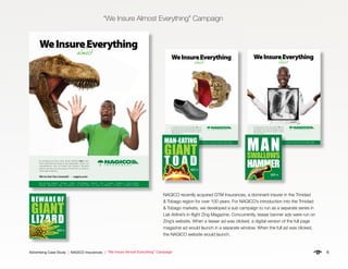 6Advertising Case Study | NAGICO Insurances | “We Insure Almost Everything” Campaign
“We Insure Almost Everything” Campaign
NAGICO recently acquired GTM Insurances, a dominant insurer in the Trinidad
& Tobago region for over 100 years. For NAGICO’s introduction into the Trinidad
& Tobago markets, we developed a sub campaign to run as a separate series in
Liat Airline’s in-flight Zing Magazine. Concurrently, teaser banner ads were run on
Zing’s website. When a teaser ad was clicked, a digital version of the full page
magazine ad would launch in a separate window. When the full ad was clicked,
the NAGICO website would launch.
WeInsureEverything
almost
It’s amazing just how many things NAGICO does cover.
From small precious things to big catastrophic events, our
comprehensive suite of private and business insurance
policies will give you true peace of mind. Visit us online or
call an agent near you.
We’ve Got You Covered! • nagico.com
Now Serving: Anguilla • Antigua • Aruba • The Bahamas • Bonaire • B.V.I. • Curaçao • Dominica • French Antilles
Grenada • Montserrat • Saba • St. Eustatius • St. Kitts & Nevis • St. Lucia • St. Maarten • St. Martin • Trinidad & Tobago
NA1065.2 We Insure Ad-FINAL 2.indd 1 2/10/12 3:31 PM
WeInsureEverything
It’s amazing just how many things NAGICO does cover.
From small precious things to big catastrophic events, our
comprehensive suite of private and business insurance
policies will give you true peace of mind. Visit us online or
call an agent near you.
We’ve Got You Covered! • nagico.com
almost
Now Serving: Anguilla • Antigua • Aruba • The Bahamas • Bonaire • B.V.I. • Curaçao • Dominica • French Antilles
Grenada • Montserrat • Saba • St. Eustatius • St. Kitts & Nevis • St. Lucia • St. Maarten • St. Martin • Trinidad & Tobago
NA1065.1 We Insure Ad-FINAL2.indd 1 2/10/12 3:31 PM
WeInsureEverything
almost
It’s amazing just how many things NAGICO does cover.
From small precious things to big catastrophic events, our
comprehensive suite of private and business insurance
policies will give you true peace of mind. Visit us online or
call an agent near you.
We’ve Got You Covered! • nagico.com
Now Serving: Anguilla • Antigua • Aruba • The Bahamas • Bonaire • B.V.I. • Curaçao • Dominica • French Antilles • Grenada
Montserrat • Saba • St. Eustatius • St. Kitts & Nevis • St. Lucia • St. Maarten • St. Martin • St. Vincent • Trinidad & Tobago
EATING
ANT
O A DGO
BEWARE OF
GIANT
LIZARD
GO
MANSWALLOWS
HAMMER
GO
MAN-EATING
GIANT
T O A DGO
BEWARE OF
GIANT
LIZARD
GO
MANSWALLOWS
HAMMER
GO
MAN-EATING
GIANT
T O A DGO
BEWARE OF
GIANT
LIZARD
GO
MANSWALLOWS
HAMMER
GO
 
