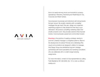 Avia is an award-winning visual communications company
specializing in Branding, Advertising and Wayfinding for City,
Corporate and Retail markets.
Avia empowers businesses and institutions with strong brands
that get noticed. We amplify marketing with compelling
messages that get heard. We plan, design and implement
wayfinding programs to help people find their way to your
destination. We produce compelling marketing videos that
amplify a brand’s voice. Avia provides solutions that empower
brands, move businesses upward and communities forward.
Branding is the practice of creating a strategic identity to
promote a desired message to a targeted audience. Beyond
the development of a Brand Promise and a Marketing Plan,
visual communications are designed to deliver it’s message.
Avia Design Group has established long term strategic
partnerships with brand specialists and marketing consultants
who we collaborate with on small to large branding
assignments.
For more information, contact an Avia representative by calling
Todd Mayfield at 561.282.6205, Ext. 101 or visit us online at
aviadg.com.
 
