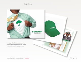 3Branding Case Study | NAGICO Insurances | Style Guide
Style Guide
A 64 page Style Guide was produced to
control brand interpretation by staff, agents,
media houses and third party vendors. 6.10
Corporate Brochures
The corporate brochure is intended for
business to business communications. It
should be clean, to-the-point and highly
professional. The reader should be able to
grasp who NAGICO is, where they came
from and where they are going.
Just as importantly, the brand must be
promoted.
Since a corporate brochure will be
deliberately presented to a recipient and
not necessarily displayed in an open
environment, it is not important for the
full NAGICO Brandmark to be shown on
the front cover. At minimum, the isolated
umbrella should be visible though.
The full NAGICO Brandmark must be
included on the ﬁrst inside page, the back
panel and at least once again on one of
the inside pages.The ﬁnished size may vary depending on
how it will be used or packaged.
The paper stock should be at least a white
100 lb. gloss cover stock.
PRIVATE AUTO
Vivamus auc
tor leo
vel
dui. Aliq
uam
erat
volutp
at. Pha
sellus nibh. Vestibu
lum
ante ipsum
prim
is in faucibus orci luctus
et ultrices posue
re cub
ilia Curae; Cras
tem
por. Morbi ege
stas, urna non
con
seq
uat
tem
pus
, nun
c arcu mollis
enim, eu aliq
uam
erat nulla non
nibh.
Duis con
sectetuer
malesu
ada
velit. Nam
ante nulla, inte
rdum vel, tristiqu
e ac,
con
dim
entum
non
, tellus. Proin ornare
feugiat nisl. Sus
pen
disse dolor nisl,
ultrices at, eleifen
d vel, con
seq
uat
at,
dolor. Vivamus auc
tor leo
vel
dui.
Aliq
uam
erat volutp
at. Pha
sellus nibh.
Vestibu
lum
ante ipsum
prim
is in
faucibus orci luctus
et ultrices posue
re
cub
ilia Curae; Cras tem
por. Morbi
FREE ROADSDE ASSISTENCE
Vivamus auc
tor leo
vel
dui. Aliq
uam
erat
volutp
at. Pha
sellus nibh. Vestibu
lum
ante ipsum
prim
is in faucibus orci luctus
et ultrices posue
re cub
ilia Curae; Cras
tem
por. Morbi ege
stas, urna non
con
seq
uat
tem
pus
, nun
c arcu mollis
enim, eu aliq
uam
erat nulla non
nibh.
PRIVATE YACHTVivamus auc
tor leo
vel
dui. Aliq
uam
erat
volutp
at. Pha
sellus nibh. Vestibu
lum
ante ipsum
prim
is in faucibus orci luctus
et ultrices posue
re cub
ilia Curae; Cras
tem
por. Morbi ege
stas, urna non
con
seq
uat
tem
pus
, nun
c arcu mollis
enim, eu aliq
uam
erat nulla non
nibh.
Duis con
sectetuer
malesu
ada
velit. Nam
ante nulla, inte
rdu
m vel, tristiqu
e ac,
con
dim
entum
non
, tellus. Proin ornare
feugiat nisl. Sus
pen
disse dolor nisl,
ultrices at, eleifen
d vel, con
seq
uat
at,
dolor.
Vivamus auc
tor leo
vel
dui. Aliq
uam
erat
volutp
at. Pha
sellus nibh. Vestibu
lum
ante ipsum
prim
is in faucibus orci luctus
et ultrices posue
re cub
ilia Curae; Cras
tem
por. Morbi ege
stas, urna non
con
seq
uat
tem
pus
, nun
c arcu mollis
enim, eu aliq
uam
erat nulla non
nibh.
Duis con
sectetuer
malesu
ada
velit. Nam
ante nulla, inte
rdu
m vel, tristiqu
e ac,
con
dim
entum
non
, tellus. Proin ornare
feugiat nisl. Sus
pen
disse dolor nisl,
ultrices at, eleifen
d vel, con
seq
uat
at,
dolor. Vivamus auc
tor leo
vel
dui.
Aliq
uam
erat volutp
at. Pha
sellus nibh.
Vestibu
lum
ante ipsum
prim
is in
faucibus orci luctus
et ultrices posue
re
cub
ilia Curae; Cras tem
por. Morbi
Teg
estas, urna non
con
seq
uat
tem
pus
,
nun
c arcu mollis enim, eu aliq
uam
erat
nulla non
nibh. Duis con
sectetuer
malesu
ada
velit. Nam ante nulla,
inte
rdum vel, tristiqu
e ac, con
dim
entum
non
, tellus. Proin ornare
feugiat nisl.
Sus
pen
disse dolor nisl, ultrices at,
eleifen
d vel, con
seq
uat
at, dolor.
VISION
CE
uam
eratulum
rci luctus
e; Cras
n
mollis
nibh.
A New Perspective On Insurance
6.20
Caps
NAGICO Caps may be green or white. The
NAGICO logo must be prominently displayed
on the front panel as either an embroidered
(white) or screen-printed graphic.
2011 Brand Style Guide
 