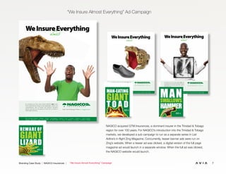 7Branding Case Study | NAGICO Insurances | “We Insure Almost Everything” Campaign
“We Insure Almost Everything” Ad Campaign
NAGICO acquired GTM Insurances, a dominant insurer in the Trinidad & Tobago
region for over 100 years. For NAGICO’s introduction into the Trinidad & Tobago
markets, we developed a sub campaign to run as a separate series in Liat
Airline’s in-flight Zing Magazine. Concurrently, teaser banner ads were run on
Zing’s website. When a teaser ad was clicked, a digital version of the full page
magazine ad would launch in a separate window. When the full ad was clicked,
the NAGICO website would launch.
WeInsureEverything
almost
It’s amazing just how many things NAGICO does cover.
From small precious things to big catastrophic events, our
comprehensive suite of private and business insurance
policies will give you true peace of mind. Visit us online or
call an agent near you.
We’ve Got You Covered! • nagico.com
Now Serving: Anguilla • Antigua • Aruba • The Bahamas • Bonaire • B.V.I. • Curaçao • Dominica • French Antilles
Grenada • Montserrat • Saba • St. Eustatius • St. Kitts & Nevis • St. Lucia • St. Maarten • St. Martin • Trinidad & Tobago
NA1065.2 We Insure Ad-FINAL 2.indd 1 2/10/12 3:31 PM
WeInsureEverything
It’s amazing just how many things NAGICO does cover.
From small precious things to big catastrophic events, our
comprehensive suite of private and business insurance
policies will give you true peace of mind. Visit us online or
call an agent near you.
We’ve Got You Covered! • nagico.com
almost
Now Serving: Anguilla • Antigua • Aruba • The Bahamas • Bonaire • B.V.I. • Curaçao • Dominica • French Antilles
Grenada • Montserrat • Saba • St. Eustatius • St. Kitts & Nevis • St. Lucia • St. Maarten • St. Martin • Trinidad & Tobago
NA1065.1 We Insure Ad-FINAL2.indd 1 2/10/12 3:31 PM
To learn more about
NAGICO’s Business Policies
Call us at 721-542-2739
or visit an Agent near you
To learn more about
NAGICO’s Business Policies
Call us at 721-542-2739
or visit an Agent near you
WeInsureEverything
almost
It’s amazing just how many things NAGICO does cover.
From small precious things to big catastrophic events, our
comprehensive suite of private and business insurance
policies will give you true peace of mind. Visit us online or
call an agent near you.
We’ve Got You Covered! • nagico.com
Now Serving: Anguilla • Antigua • Aruba • The Bahamas • Bonaire • B.V.I. • Curaçao • Dominica • French Antilles • Grenada
Montserrat • Saba • St. Eustatius • St. Kitts & Nevis • St. Lucia • St. Maarten • St. Martin • St. Vincent • Trinidad & Tobago
WeInsureEverything
almost
It’s amazing just how many things NAGICO does cover.
From small precious things to big catastrophic events, our
comprehensive suite of private and business insurance
policies will give you true peace of mind. Visit us online or
call an agent near you.
We’ve Got You Covered! nagico.com
NA1065.2 We Insure Ad-FINAL.indd 1 5/15/12 11:15 AM
WeInsureEverything
It’s amazing just how many things NAGICO does cover.
From small precious things to big catastrophic events, our
comprehensive suite of private and business insurance
policies will give you true peace of mind. Visit us online or
call an agent near you.
We’ve Got You Covered! nagico.com
almost
MAN-EATING
GIANT
T O A DGO
BEWARE OF
GIANT
LIZARD
GO
MANSWALLOWS
HAMMER
GO
To learn more about
NAGICO’s Business Policies
Call us at 721-542-2739
or visit an Agent near you
WeInsureEverything
almost
It’s amazing just how many things NAGICO does cover.
From small precious things to big catastrophic events, our
comprehensive suite of private and business insurance
policies will give you true peace of mind. Visit us online or
call an agent near you.
We’ve Got You Covered! • nagico.com
Now Serving: Anguilla • Antigua • Aruba • The Bahamas • Bonaire • B.V.I. • Curaçao • Dominica • French Antilles • Grenada
Montserrat • Saba • St. Eustatius • St. Kitts & Nevis • St. Lucia • St. Maarten • St. Martin • St. Vincent • Trinidad & Tobago
WeInsureEverything
almost
It’s amazing just how many things NAGICO does cover.
From small precious things to big catastrophic events, our
comprehensive suite of private and business insurance
policies will give you true peace of mind. Visit us online or
call an agent near you.
We’ve Got You Covered! nagico.com
NA1065.2 We Insure Ad-FINAL.indd 1 5/15/12 11:15 AM
WeInsureEverything
It’s amazing just how many things NAGICO does cover.
From small precious things to big catastrophic events, our
comprehensive suite of private and business insurance
policies will give you true peace of mind. Visit us online or
call an agent near you.
We’ve Got You Covered! nagico.com
almost
MAN-EATING
GIANT
T O A DGO
BEWARE OF
GIANT
LIZARD
GO
MANSWALLOWS
HAMMER
GO
WeInsureEverything
almost
It’s amazing just how many things NAGICO does cover.
From small precious things to big catastrophic events, our
comprehensive suite of private and business insurance
policies will give you true peace of mind. Visit us online or
call an agent near you.
We’ve Got You Covered! nagico.com
NA1065.2 We Insure Ad-FINAL.indd 1 5/15/12 11:15 AM
WeInsureEverything
It’s amazing just how many things NAGICO does cover.
From small precious things to big catastrophic events, our
comprehensive suite of private and business insurance
policies will give you true peace of mind. Visit us online or
call an agent near you.
We’ve Got You Covered! nagico.com
almost
MAN-EATING
GIANT
T O A DGO
BEWARE OF
GIANT
LIZARD
GO
WeInsureEverything
almost
It’s amazing just how many things NAGICO does cover.
From small precious things to big catastrophic events, our
comprehensive suite of private and business insurance
policies will give you true peace of mind. Visit us online or
call an agent near you.
We’ve Got You Covered! • nagico.com
Now Serving: Anguilla • Antigua • Aruba • The Bahamas • Bonaire • B.V.I. • Curaçao • Dominica • French Antilles • Grenada
Montserrat • Saba • St. Eustatius • St. Kitts & Nevis • St. Lucia • St. Maarten • St. Martin • St. Vincent • Trinidad & Tobago
ng
5/15/12 11:15 AM
WeInsureEverything
It’s amazing just how many things NAGICO does cover.
From small precious things to big catastrophic events, our
comprehensive suite of private and business insurance
policies will give you true peace of mind. Visit us online or
call an agent near you.
We’ve Got You Covered! nagico.com
almost
BEWARE OF
GIANT
LIZARD
GO
MANSWALLOWS
HAMMER
GO
 