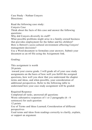 Case Study - Nathan Conyers
Directions:
Read the following case study:
Conyers Case
Think about the facts of this case and answer the following
questions:
Why did Conyers diversify its staff?
What possible problems might arise in a family-owned business
that provides employment for the father and his children?
How is Detroit's socio-cultural environment affecting Conyers'
management decisions?
Use a Word document to formulate your answers. Submit your
document as an rtf file using the Assignment link.
Grading:
This assignment is worth
20 points
toward your course grade. I will grade all of your case study
assignments on the basis of how well you fulfill the assigned
questions, how well you show that you understand the chapter
terms and ideas, and when possible, your consideration of
additional perspectives. Refer to the following table to
understand how your case study assignment will be graded:
Required Response
Completed all tasks, answered all questions
Wrote substantive responses of 1 or 2 paragraphs (6 - 8
sentences) for each question
12 points
Use of Terms and Ideas Learned; Consideration of different
perspectives
Used terms and ideas from readings correctly to clarify, explain,
or support an argument
 