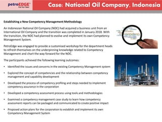 Case: National Oil Company, Indonesia
Establishing a New Competency Management Methodology
An Indonesian National Oil Company (NOC) had acquired a business unit from an
International Oil Company and the transition was completed in January 2018. With
the transition, the NOC had planned to evolve and implement its own Competency
Management System.
PetroEdge was engaged to provide a customised workshop for the department heads
to refresh themselves on the underpinning knowledge related to Competency
Management and chart the way forward for the NOC.
The participants achieved the following learning outcomes:
• Identified the issues and concerns in the existing Competency Management system
• Explored the concept of competencies and the relationship between competency
management and capability development
• Developed the process of competency profiling and steps needed to implement
competency assurance in the corporation
• Developed a competency assessment process using tools and methodologies
• Examined a competency management case study to learn how competency
assessment reports can be packaged and communicated to create positive impact
• Proposed action plans for the corporation to establish and implement its own
Competency Management System
 